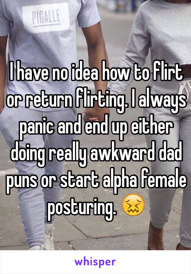 I have no idea how to flirt or return flirting. I always panic and end up either doing really awkward dad puns or start alpha female posturing. 😖