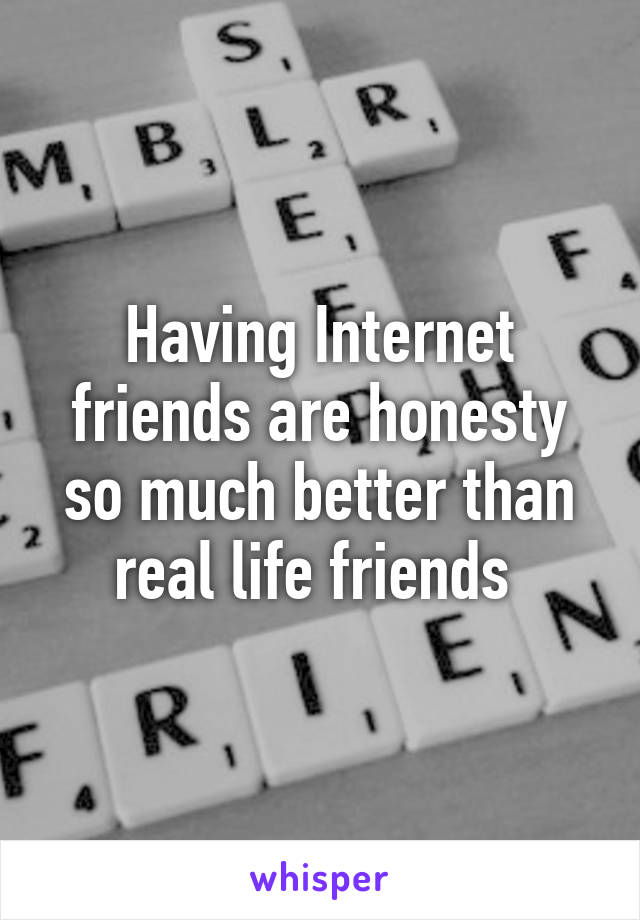 Having Internet friends are honesty so much better than real life friends 