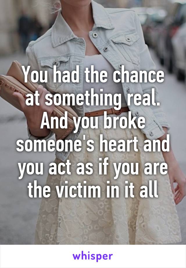 You had the chance at something real. And you broke someone's heart and you act as if you are the victim in it all
