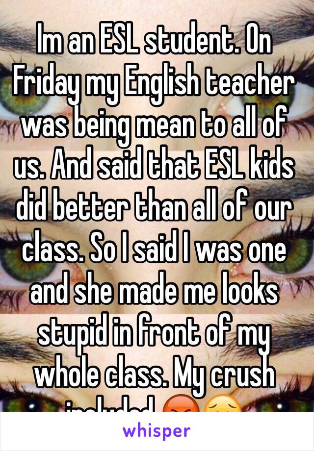 Im an ESL student. On Friday my English teacher was being mean to all of us. And said that ESL kids did better than all of our class. So I said I was one and she made me looks stupid in front of my whole class. My crush included.😡😥