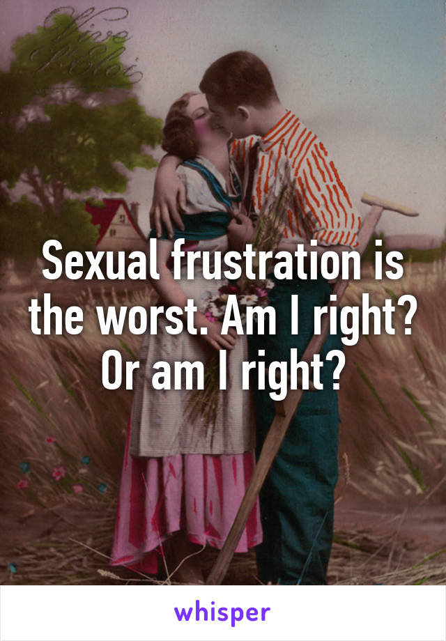 Sexual frustration is the worst. Am I right? Or am I right?