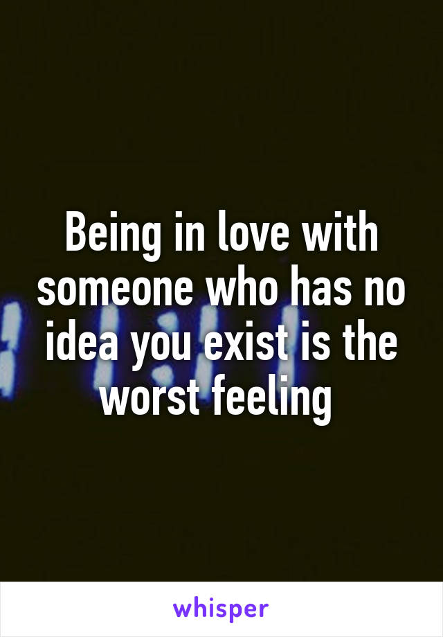 Being in love with someone who has no idea you exist is the worst feeling 