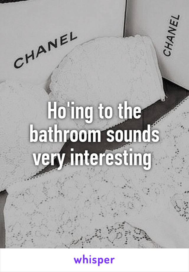 Ho'ing to the bathroom sounds very interesting 