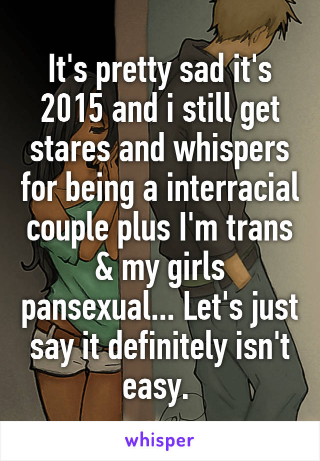 It's pretty sad it's 2015 and i still get stares and whispers for being a interracial couple plus I'm trans & my girls pansexual... Let's just say it definitely isn't easy. 