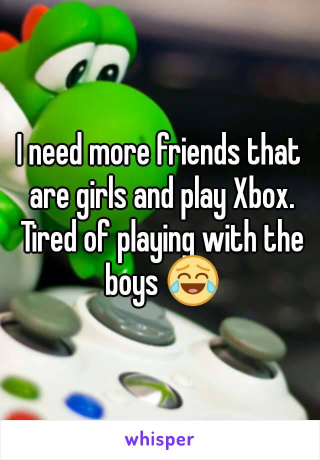 I need more friends that are girls and play Xbox. Tired of playing with the boys 😂