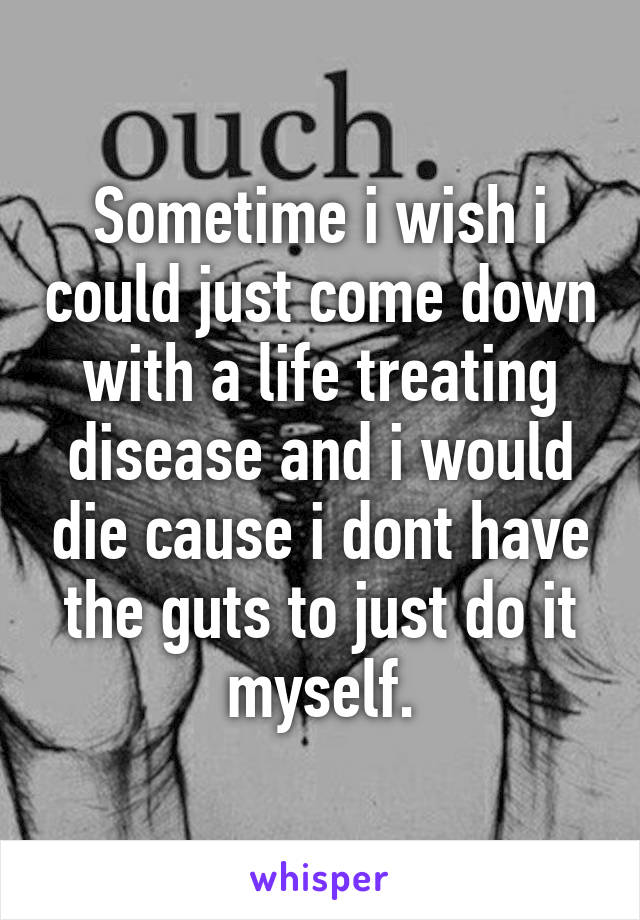 Sometime i wish i could just come down with a life treating disease and i would die cause i dont have the guts to just do it myself.