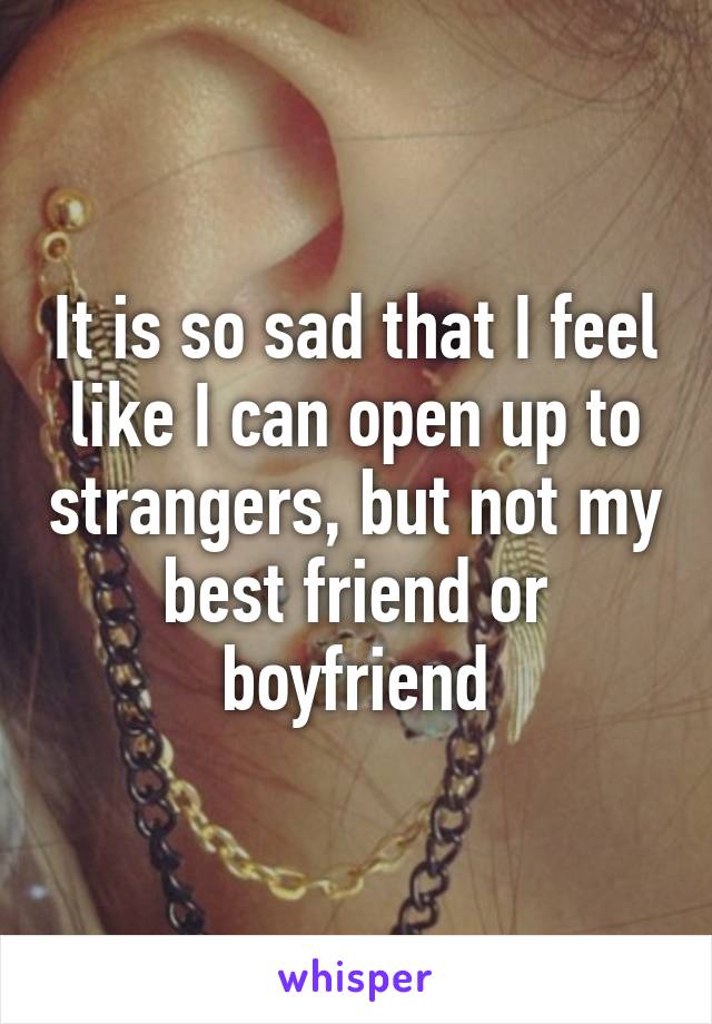 It is so sad that I feel like I can open up to strangers, but not my best friend or boyfriend