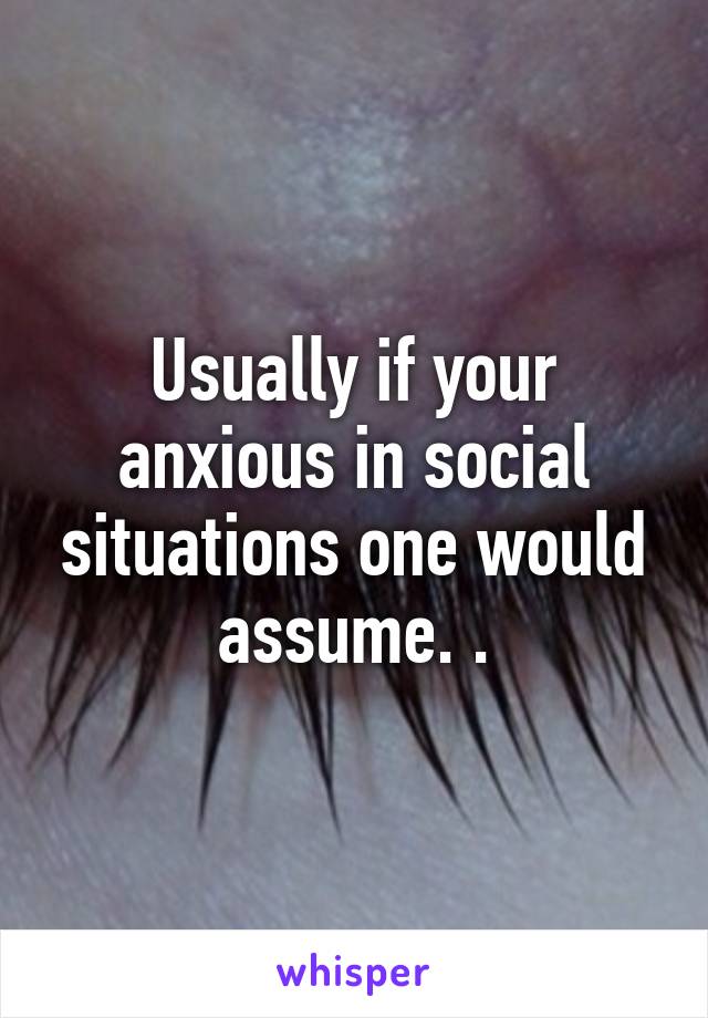 Usually if your anxious in social situations one would assume. .