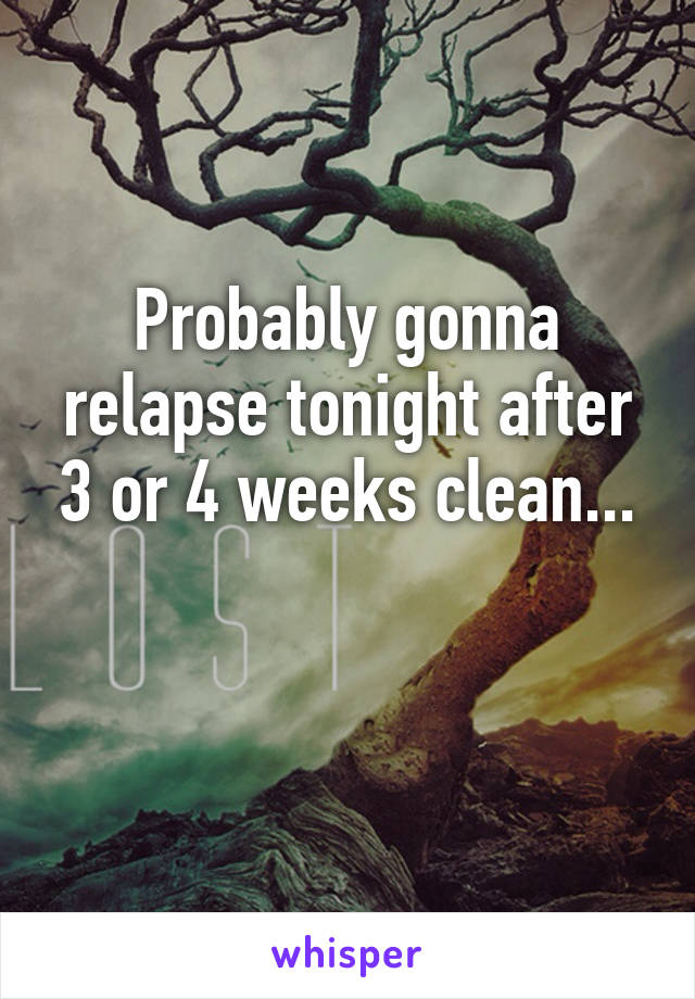 Probably gonna relapse tonight after 3 or 4 weeks clean...

