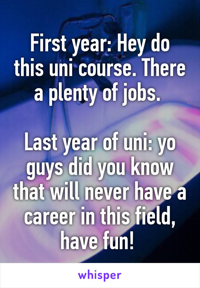 First year: Hey do this uni course. There a plenty of jobs. 

Last year of uni: yo guys did you know that will never have a career in this field, have fun! 