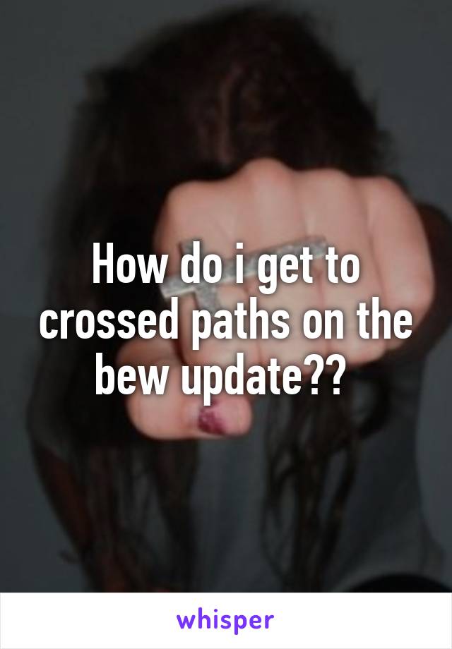 How do i get to crossed paths on the bew update?? 