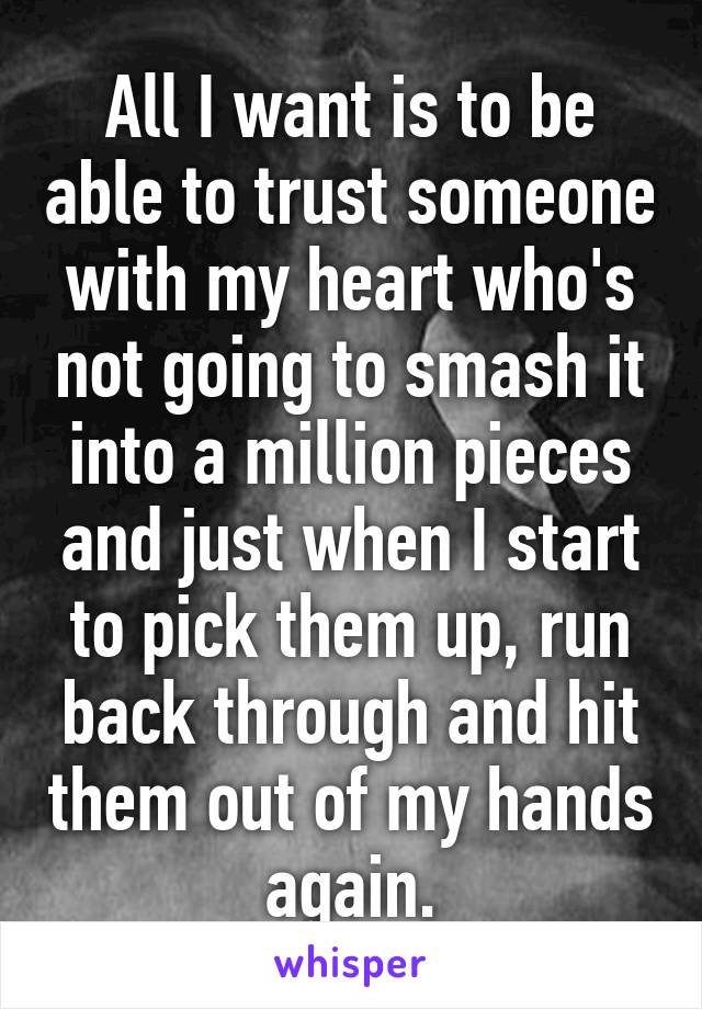 All I want is to be able to trust someone with my heart who's not going to smash it into a million pieces and just when I start to pick them up, run back through and hit them out of my hands again.