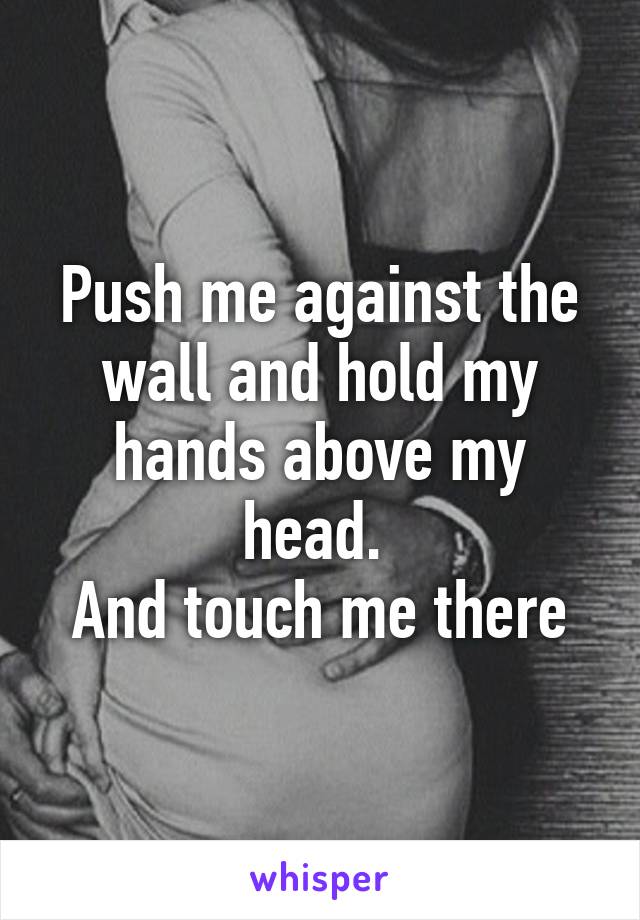 Push me against the wall and hold my hands above my head. 
And touch me there