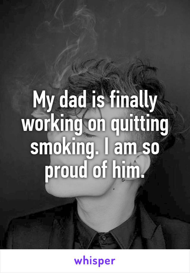 My dad is finally working on quitting smoking. I am so proud of him.