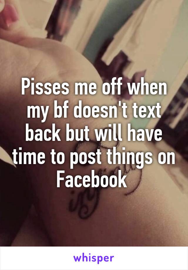 Pisses me off when my bf doesn't text back but will have time to post things on Facebook 