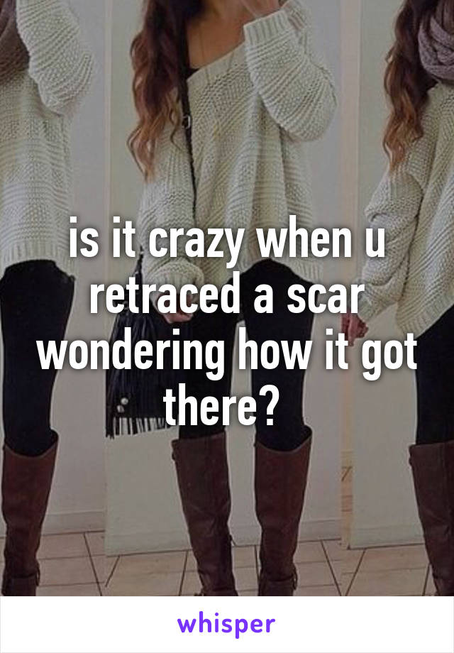 is it crazy when u retraced a scar wondering how it got there? 