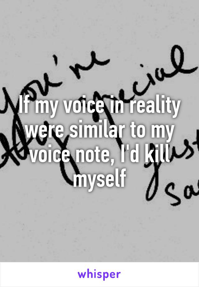 If my voice in reality were similar to my voice note, I'd kill myself