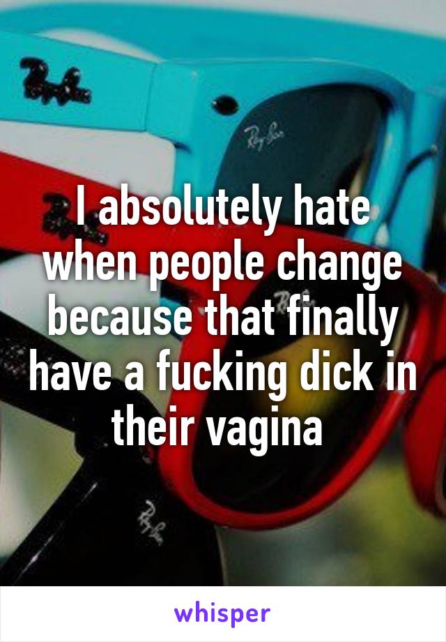 I absolutely hate when people change because that finally have a fucking dick in their vagina 