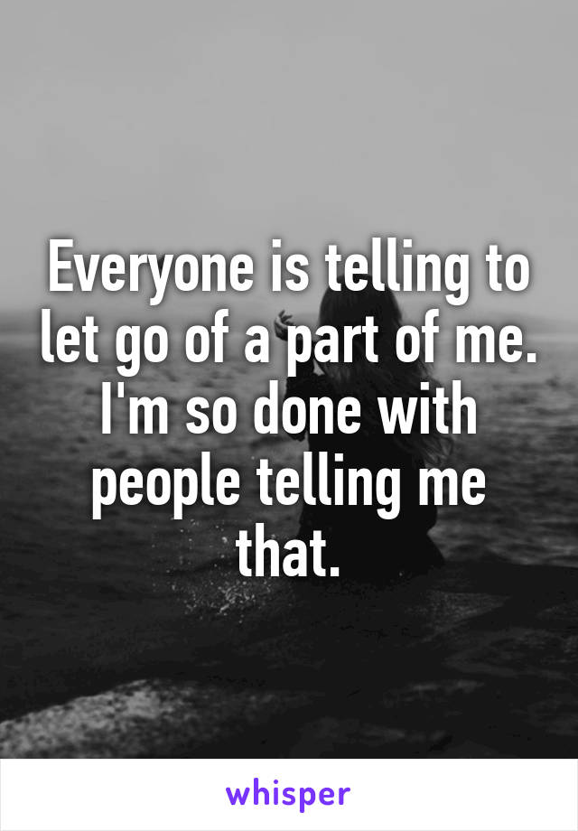 Everyone is telling to let go of a part of me. I'm so done with people telling me that.
