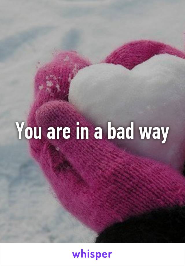 You are in a bad way
