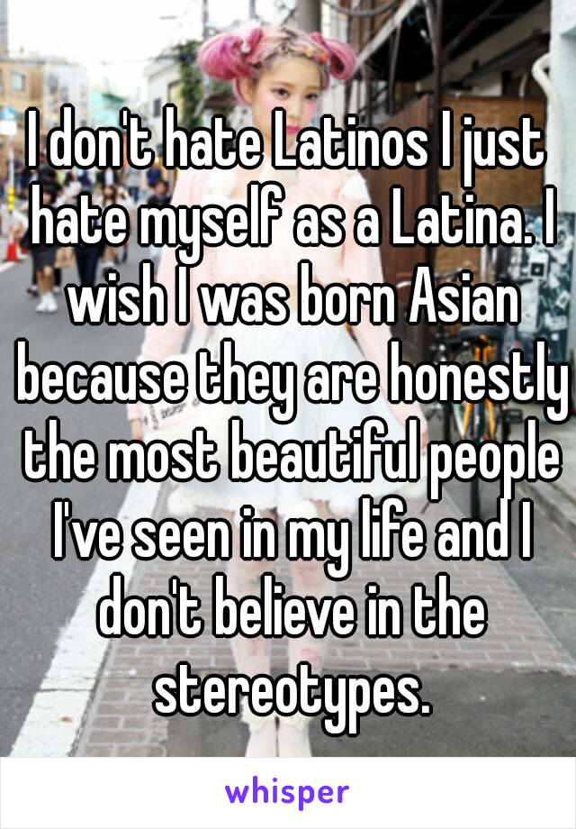 I don't hate Latinos I just hate myself as a Latina. I wish I was born Asian because they are honestly the most beautiful people I've seen in my life and I don't believe in the stereotypes.