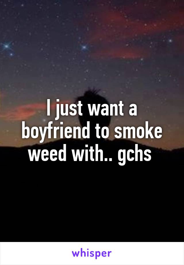 I just want a boyfriend to smoke weed with.. gchs 