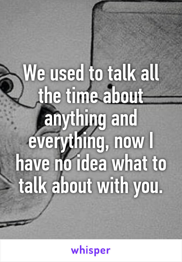 We used to talk all the time about anything and everything, now I have no idea what to talk about with you.