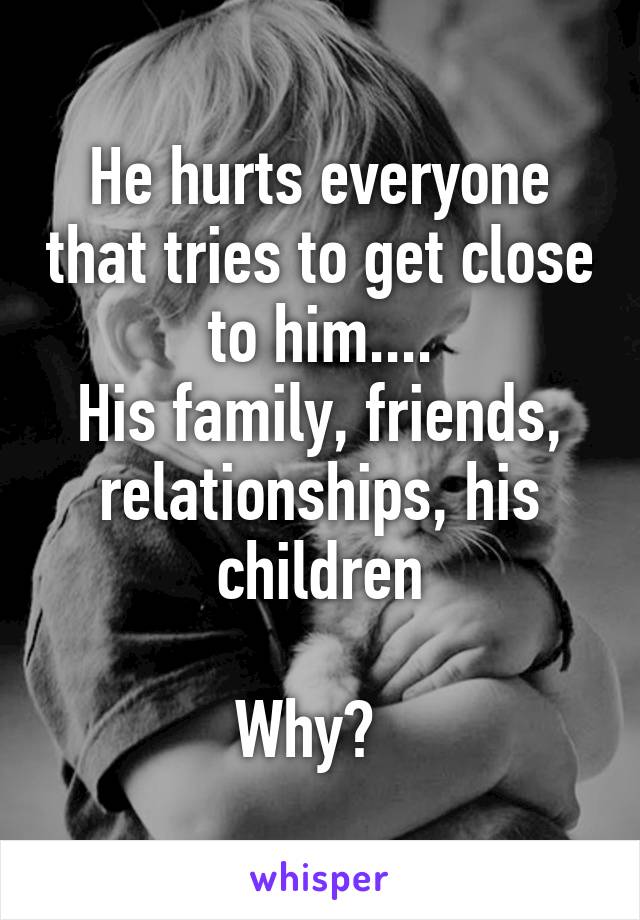 He hurts everyone that tries to get close to him....
His family, friends, relationships, his children

Why?  