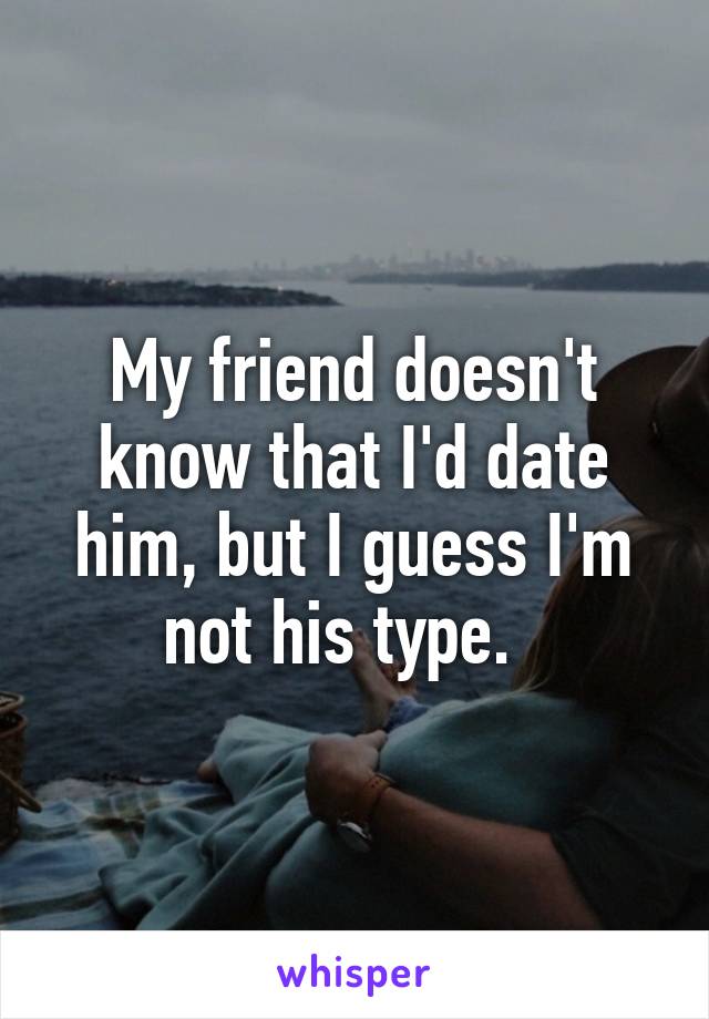 My friend doesn't know that I'd date him, but I guess I'm not his type.  