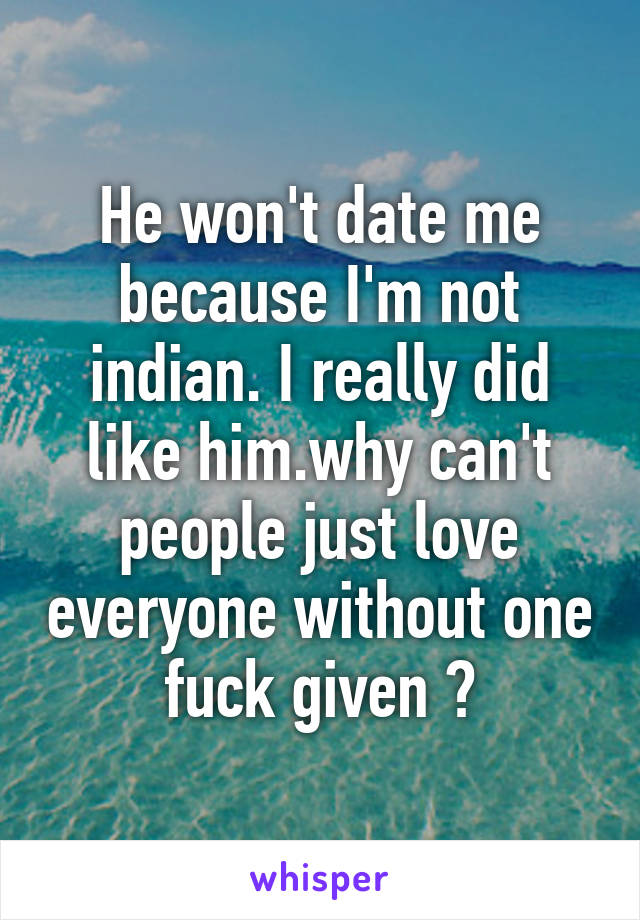 He won't date me because I'm not indian. I really did like him.why can't people just love everyone without one fuck given ?