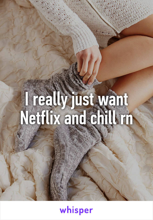 I really just want Netflix and chill rn