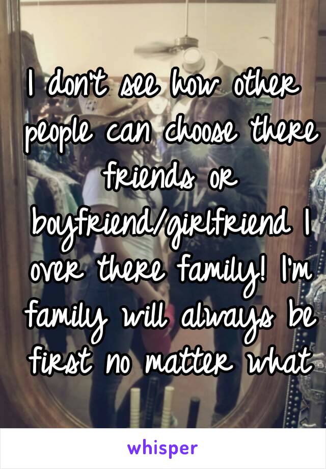 I don't see how other people can choose there friends or boyfriend/girlfriend I over there family! I'm family will always be first no matter what