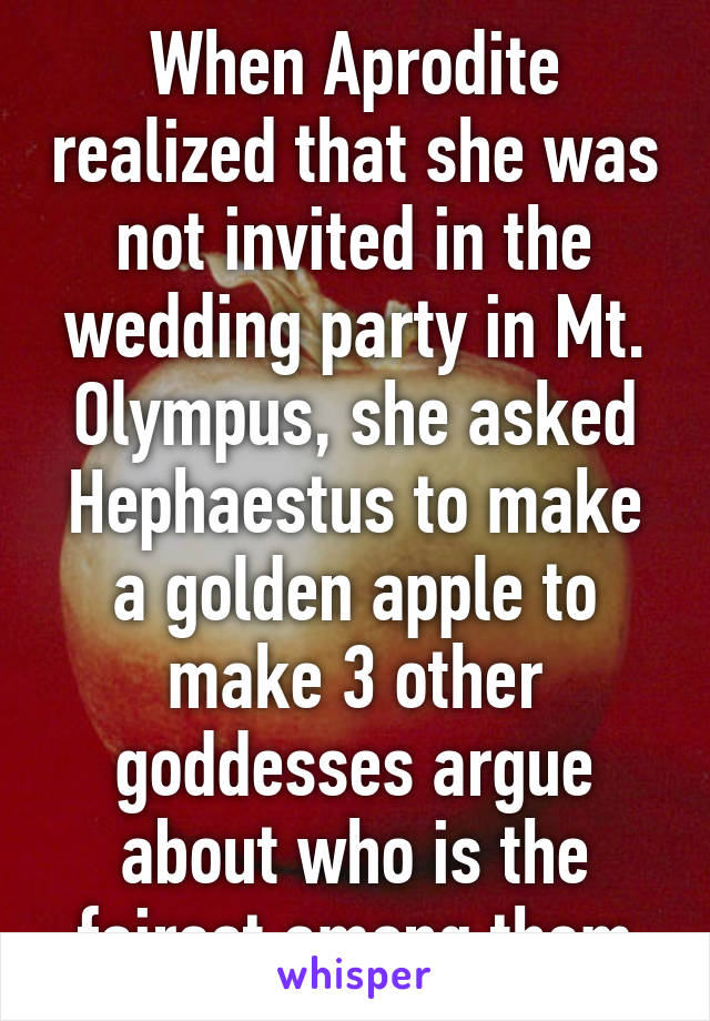 When Aprodite realized that she was not invited in the wedding party in Mt. Olympus, she asked Hephaestus to make a golden apple to make 3 other goddesses argue about who is the fairest among them