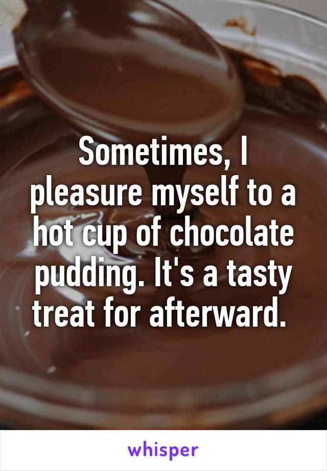 Sometimes, I pleasure myself to a hot cup of chocolate pudding. It's a tasty treat for afterward. 