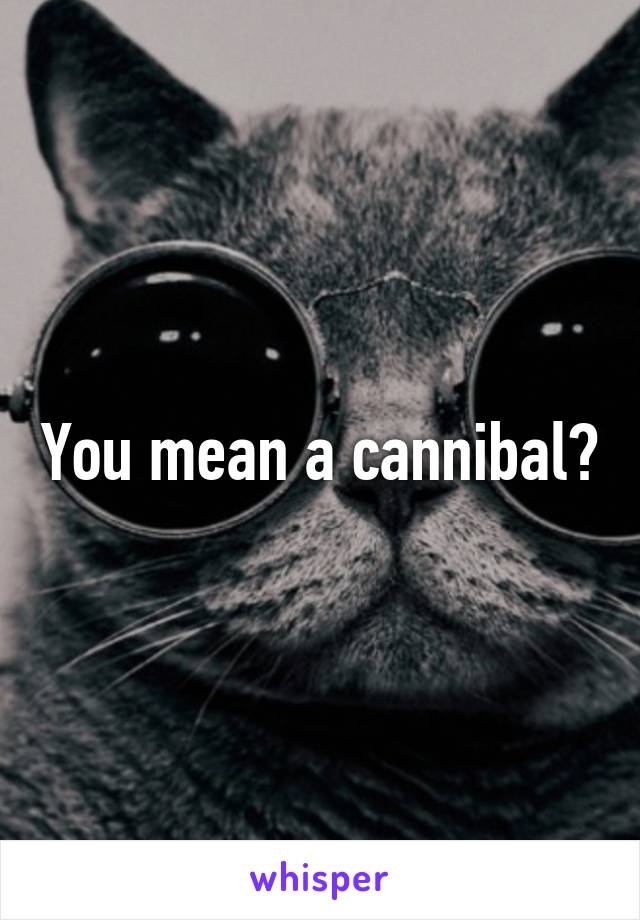 You mean a cannibal?