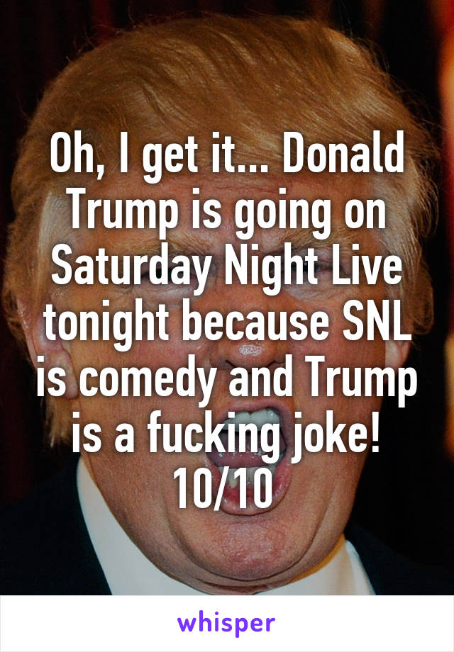 Oh, I get it... Donald Trump is going on Saturday Night Live tonight because SNL is comedy and Trump is a fucking joke! 10/10 