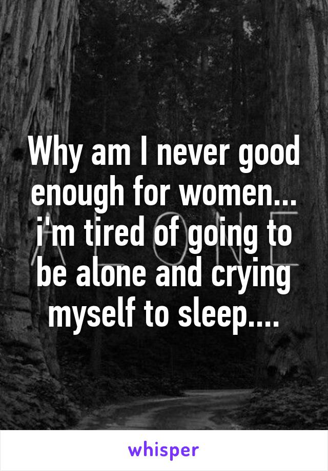 Why am I never good enough for women... i'm tired of going to be alone and crying myself to sleep....
