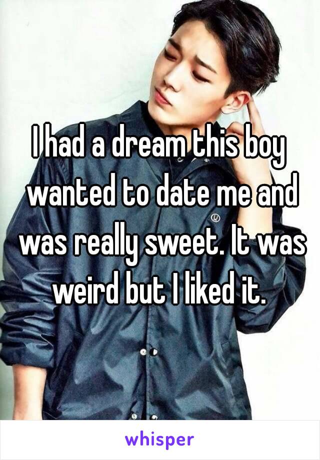 I had a dream this boy wanted to date me and was really sweet. It was weird but I liked it. 