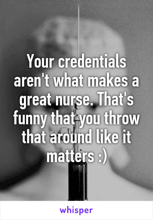 Your credentials aren't what makes a great nurse. That's funny that you throw that around like it matters :)