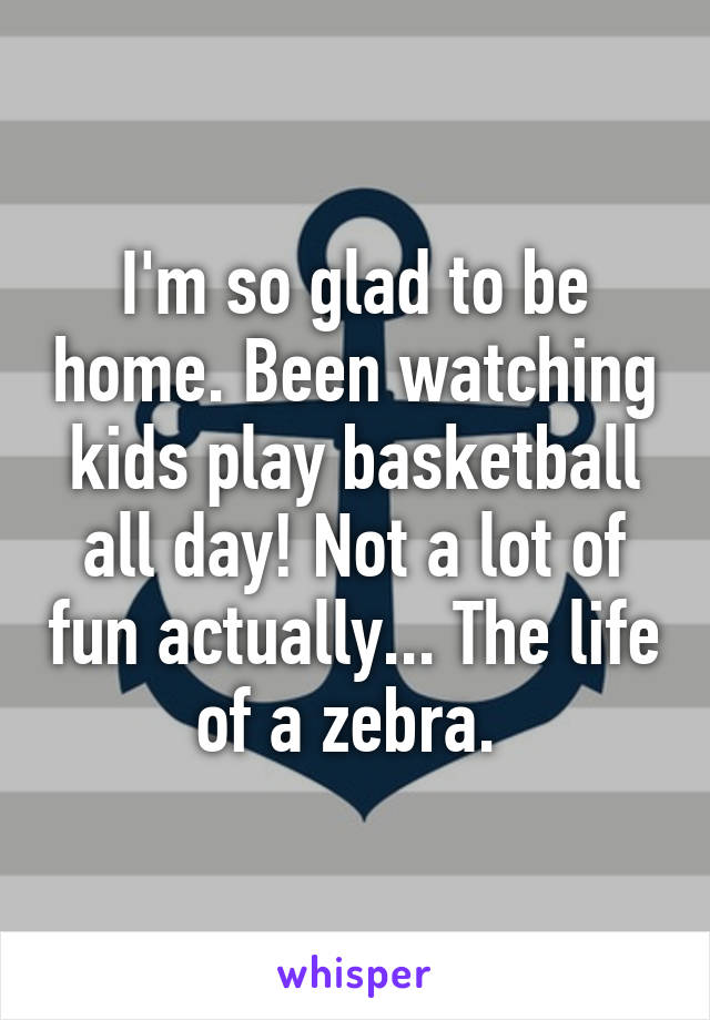 I'm so glad to be home. Been watching kids play basketball all day! Not a lot of fun actually... The life of a zebra. 