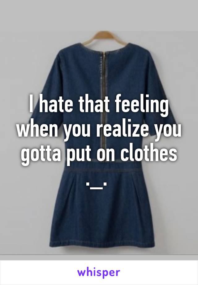 I hate that feeling when you realize you gotta put on clothes ._. 