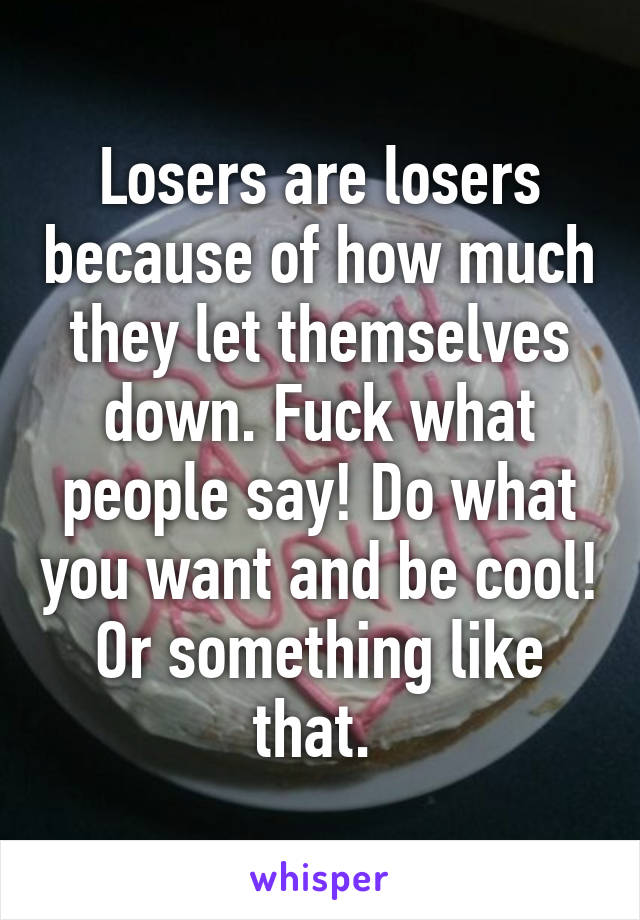 Losers are losers because of how much they let themselves down. Fuck what people say! Do what you want and be cool! Or something like that. 