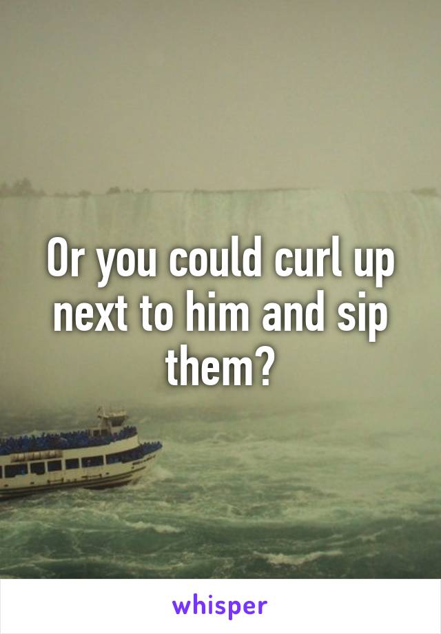 Or you could curl up next to him and sip them?