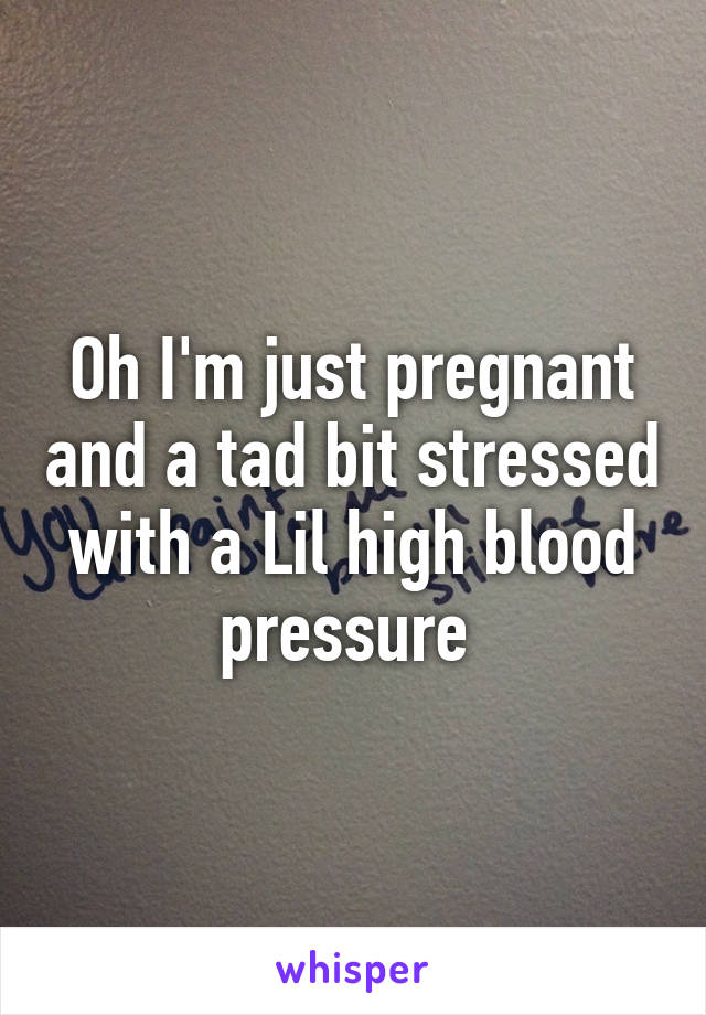 Oh I'm just pregnant and a tad bit stressed with a Lil high blood pressure 