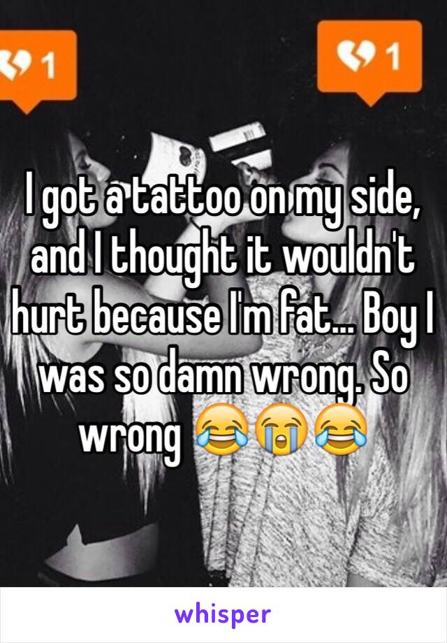 I got a tattoo on my side, and I thought it wouldn't hurt because I'm fat... Boy I was so damn wrong. So wrong 😂😭😂