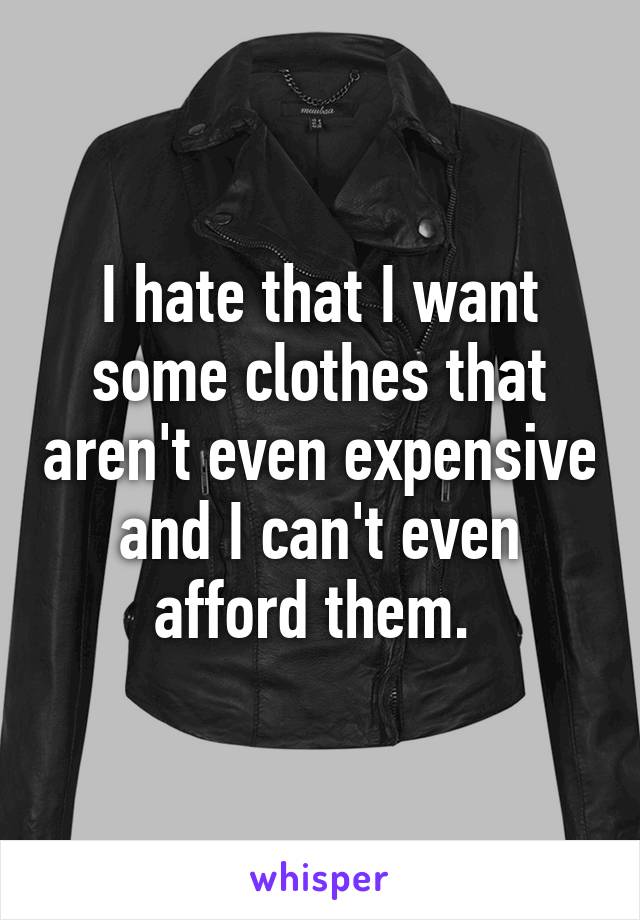 I hate that I want some clothes that aren't even expensive and I can't even afford them. 