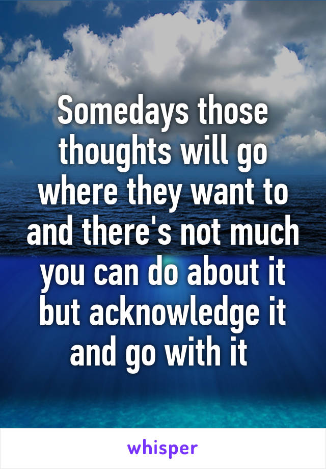 Somedays those thoughts will go where they want to and there's not much you can do about it but acknowledge it and go with it 