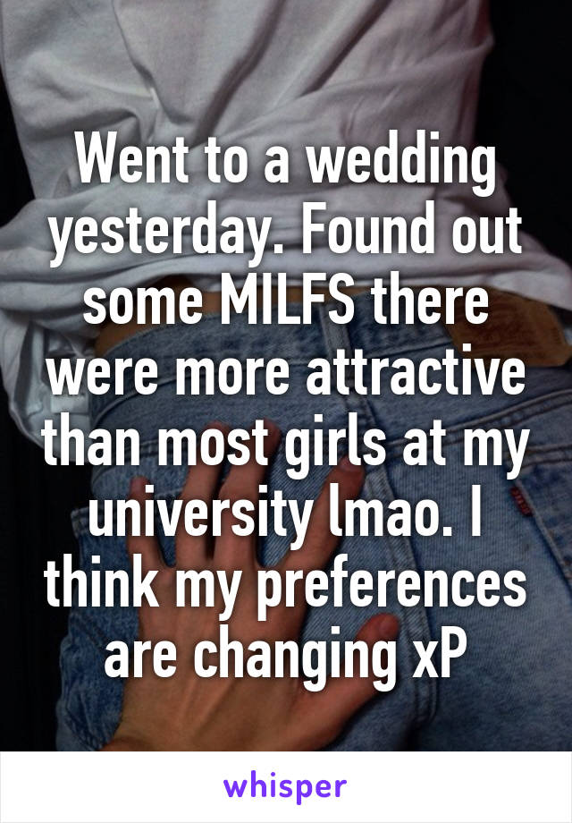 Went to a wedding yesterday. Found out some MILFS there were more attractive than most girls at my university lmao. I think my preferences are changing xP