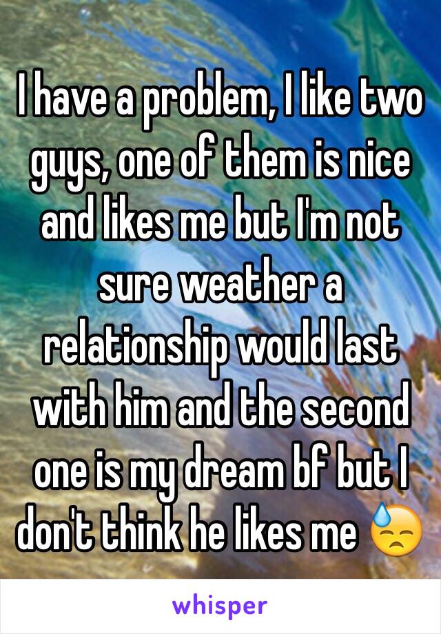 I have a problem, I like two guys, one of them is nice and likes me but I'm not sure weather a relationship would last with him and the second one is my dream bf but I don't think he likes me 😓