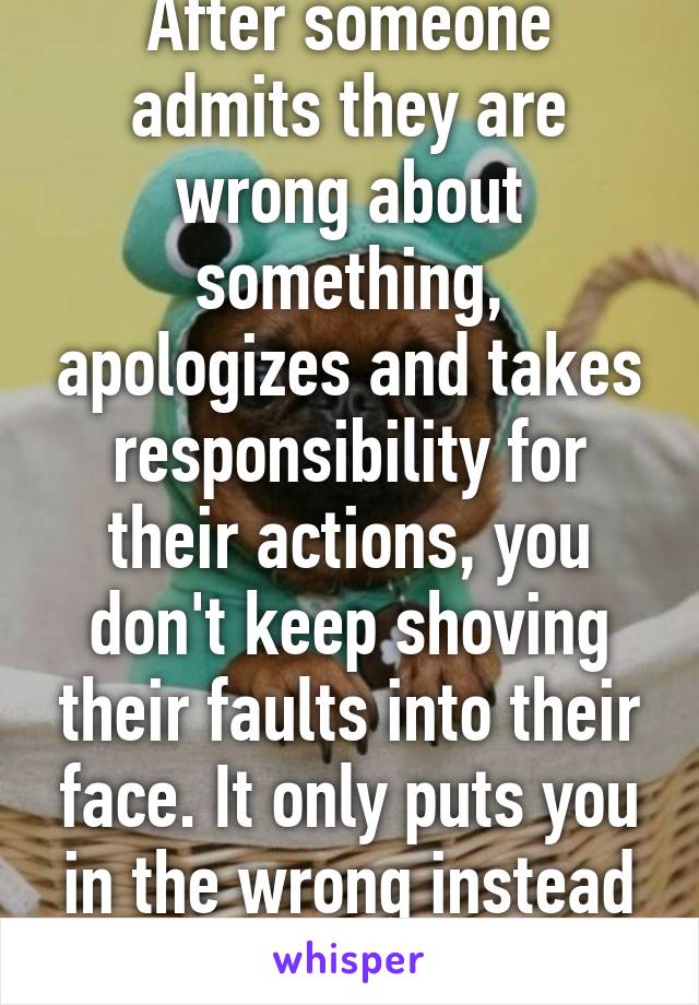 After someone admits they are wrong about something, apologizes and takes responsibility for their actions, you don't keep shoving their faults into their face. It only puts you in the wrong instead of fixing the problem.
